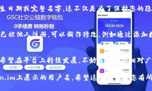 在选择一个适合的用户名时，需要考虑几个因素，例如这个用户名的独特性、简洁性和未来的可塑性。以下是一些建议，可以帮助您选择一个合适的token.im用户名。

1. 的用户名
选择一个简短且容易拼写的用户名可以提升记忆度。例如，可以使用您的名字或与您身份相关的一个简化版本，如“张三科技”或“小明投资”。这样的用户名能够快速让人记住，同时也易于分享。

2. 兴趣与爱好结合
将个人兴趣或爱好融入用户名也能增加个性化。例如，如果您喜欢运动，可以考虑“运动小达人”或“篮球爱好者”。这种结合不仅可以表达您自己的个性，还能够吸引同样兴趣的人关注您。

3. 专业领域相关
如果您计划在token.im上进行专业活动，可以选择与您的职业相关的用户名。例如，“金融分析师_李”或“艺术设计师_Judy”。这能让其他用户快速了解您的专业背景，增加信任感。

4. 创意与趣味
如果您希望您的用户名显得独特而富有趣味，可以尝试一些创意的组合。例如，“编程海豚”或“书法猫咪”。这样的名字能够给人一种轻松愉快的感觉，有助于营造一个友好的交流环境。

5. 避免使用个人信息
虽然用户名需要一定的个性化，但建议避免使用过于私人化的信息，如出生日期或完整名字。这不仅是为了保护您的隐私，也能避免潜在的安全风险。

6. 先检查可用性
在决定用户名之前，可以提前在token.im上检查该用户名是否可用。如果已被他人注册，可以稍作修改，例如通过添加数字或其他符号，使其变得独特。

7. 未来愿景
考虑到未来的发展，选择一个可以长期使用的用户名是明智之举。如果您希望在平台上持续发展，不妨选择一个相对广泛的名称，而不是过于狭隘的主题。

通过以上思考与建议，您可以选择一个既适合您个人特点，又易于在token.im上展示的用户名。希望这些建议对您有所帮助！