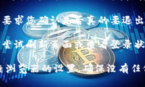 要退出token.im，您可以按照以下步骤进行操作：

1. **登录账户**：首先，确保您已登录到您的token.im账户。

2. **查找退出选项**：在页面的右上角，通常会有您的用户名或用户头像。点击该区域，会出现下拉菜单。

3. **选择退出**：在下拉菜单中，您会看到“退出”或“注销”的选项。点击此选项将会登出您的账户。

4. **确认退出**：有些情况下，系统可能会要求您确认是否真的要退出。如果出现这样的提示，点击确认。

5. **检查是否成功退出**：退出后，您可以尝试刷新页面或查看登录状态，以确保您已成功登出。

如果您在退出时遇到任何问题，您可以检查浏览器的设置，确保没有任何阻止您进行正常操作的扩展程序或设置。